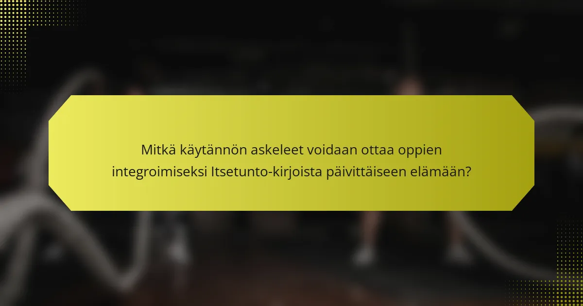 Mitkä käytännön askeleet voidaan ottaa oppien integroimiseksi Itsetunto-kirjoista päivittäiseen elämään?