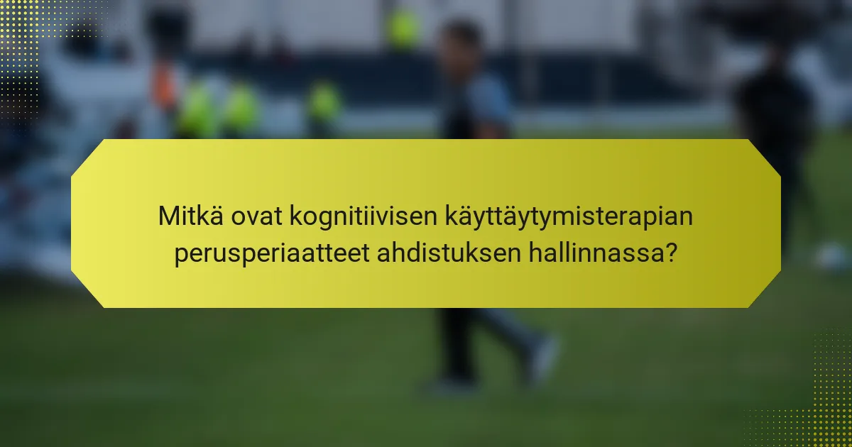 Mitkä ovat kognitiivisen käyttäytymisterapian perusperiaatteet ahdistuksen hallinnassa?